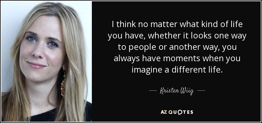 I think no matter what kind of life you have, whether it looks one way to people or another way, you always have moments when you imagine a different life. - Kristen Wiig