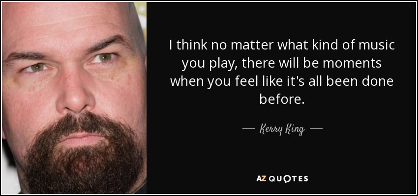 I think no matter what kind of music you play, there will be moments when you feel like it's all been done before. - Kerry King