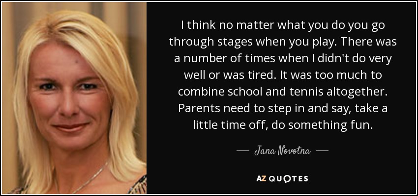 I think no matter what you do you go through stages when you play. There was a number of times when I didn't do very well or was tired. It was too much to combine school and tennis altogether. Parents need to step in and say, take a little time off, do something fun. - Jana Novotna