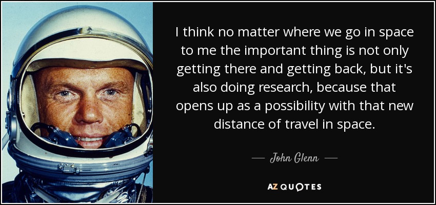 I think no matter where we go in space to me the important thing is not only getting there and getting back, but it's also doing research, because that opens up as a possibility with that new distance of travel in space. - John Glenn