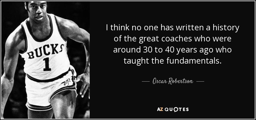 I think no one has written a history of the great coaches who were around 30 to 40 years ago who taught the fundamentals. - Oscar Robertson