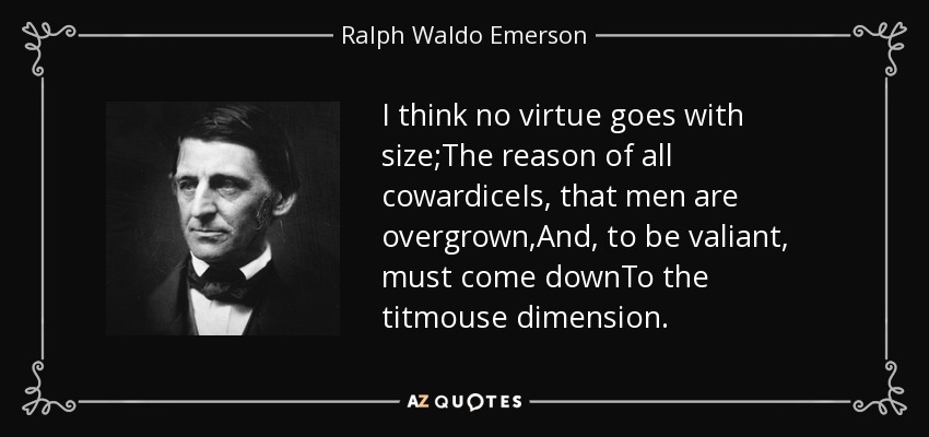 I think no virtue goes with size;The reason of all cowardiceIs, that men are overgrown,And, to be valiant, must come downTo the titmouse dimension. - Ralph Waldo Emerson