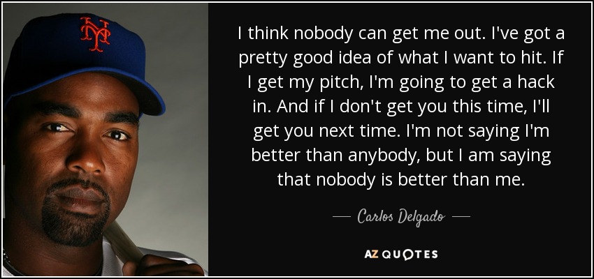 I think nobody can get me out. I've got a pretty good idea of what I want to hit. If I get my pitch, I'm going to get a hack in. And if I don't get you this time, I'll get you next time. I'm not saying I'm better than anybody, but I am saying that nobody is better than me. - Carlos Delgado