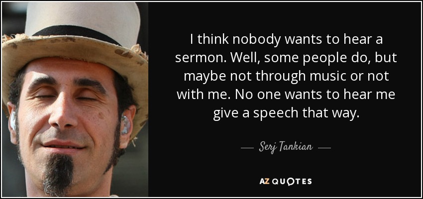 I think nobody wants to hear a sermon. Well, some people do, but maybe not through music or not with me. No one wants to hear me give a speech that way. - Serj Tankian
