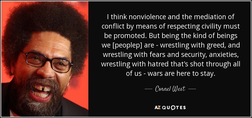 I think nonviolence and the mediation of conflict by means of respecting civility must be promoted. But being the kind of beings we [peoplep] are - wrestling with greed, and wrestling with fears and security, anxieties, wrestling with hatred that's shot through all of us - wars are here to stay. - Cornel West