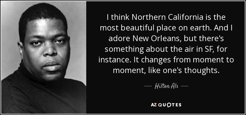 I think Northern California is the most beautiful place on earth. And I adore New Orleans, but there's something about the air in SF, for instance. It changes from moment to moment, like one's thoughts. - Hilton Als