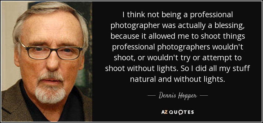 I think not being a professional photographer was actually a blessing, because it allowed me to shoot things professional photographers wouldn't shoot, or wouldn't try or attempt to shoot without lights. So I did all my stuff natural and without lights. - Dennis Hopper