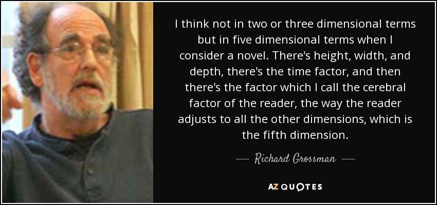 I think not in two or three dimensional terms but in five dimensional terms when I consider a novel. There's height, width, and depth, there's the time factor, and then there's the factor which I call the cerebral factor of the reader, the way the reader adjusts to all the other dimensions, which is the fifth dimension. - Richard Grossman