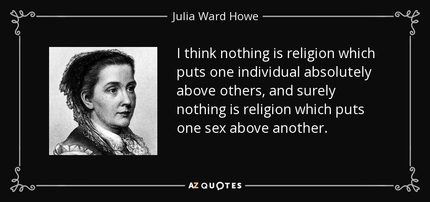 I think nothing is religion which puts one individual absolutely above others, and surely nothing is religion which puts one sex above another. - Julia Ward Howe
