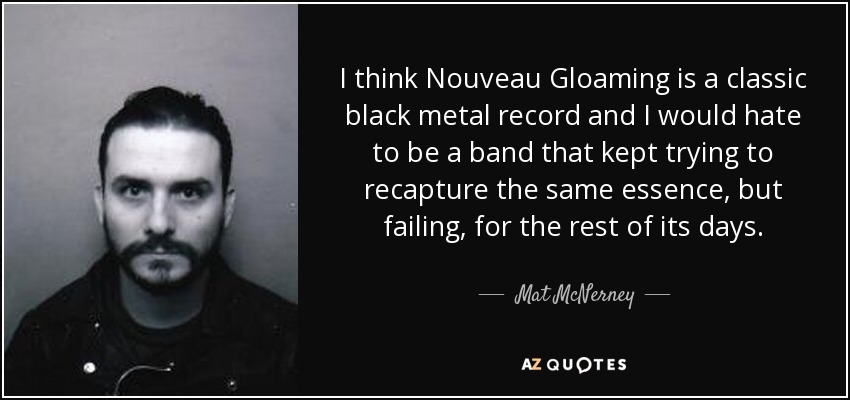 I think Nouveau Gloaming is a classic black metal record and I would hate to be a band that kept trying to recapture the same essence, but failing, for the rest of its days. - Mat McNerney