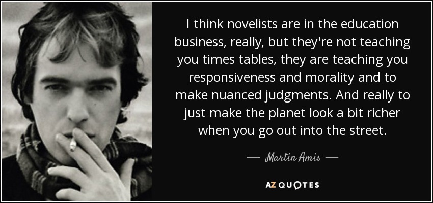 I think novelists are in the education business, really, but they're not teaching you times tables, they are teaching you responsiveness and morality and to make nuanced judgments. And really to just make the planet look a bit richer when you go out into the street. - Martin Amis