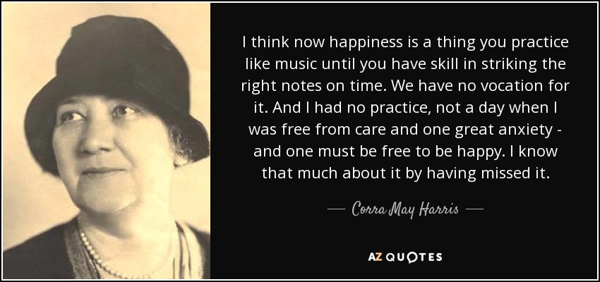 I think now happiness is a thing you practice like music until you have skill in striking the right notes on time. We have no vocation for it. And I had no practice, not a day when I was free from care and one great anxiety - and one must be free to be happy. I know that much about it by having missed it. - Corra May Harris