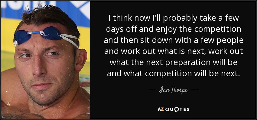 I think now I'll probably take a few days off and enjoy the competition and then sit down with a few people and work out what is next, work out what the next preparation will be and what competition will be next. - Ian Thorpe