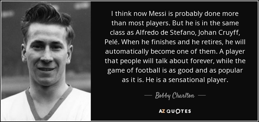 I think now Messi is probably done more than most players. But he is in the same class as Alfredo de Stefano, Johan Cruyff, Pelé. When he finishes and he retires, he will automatically become one of them. A player that people will talk about forever, while the game of football is as good and as popular as it is. He is a sensational player. - Bobby Charlton