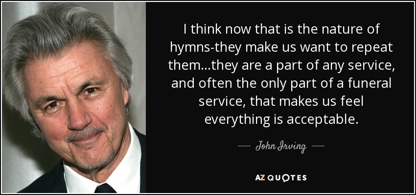 I think now that is the nature of hymns-they make us want to repeat them...they are a part of any service, and often the only part of a funeral service, that makes us feel everything is acceptable. - John Irving