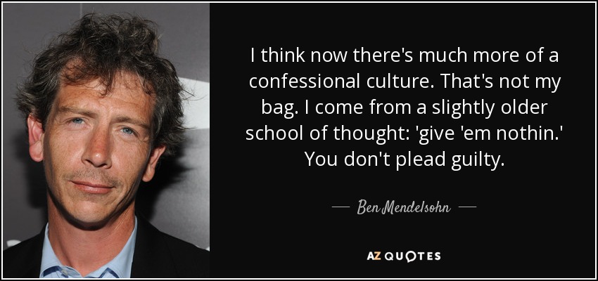 I think now there's much more of a confessional culture. That's not my bag. I come from a slightly older school of thought: 'give 'em nothin.' You don't plead guilty. - Ben Mendelsohn