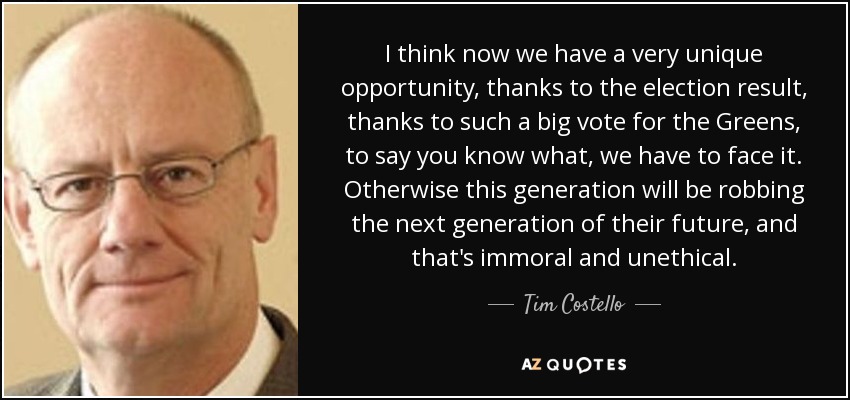 I think now we have a very unique opportunity, thanks to the election result, thanks to such a big vote for the Greens, to say you know what, we have to face it. Otherwise this generation will be robbing the next generation of their future, and that's immoral and unethical. - Tim Costello
