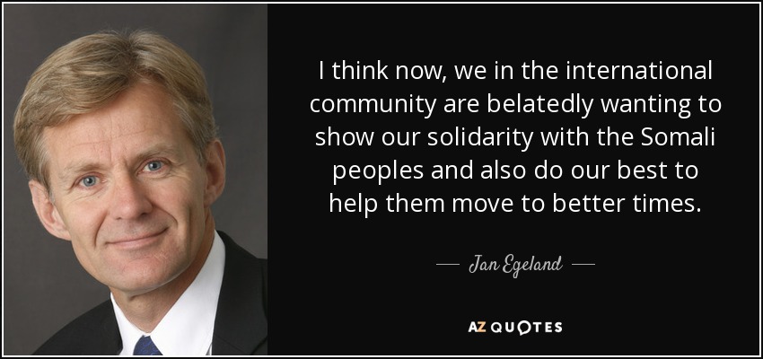 I think now, we in the international community are belatedly wanting to show our solidarity with the Somali peoples and also do our best to help them move to better times. - Jan Egeland