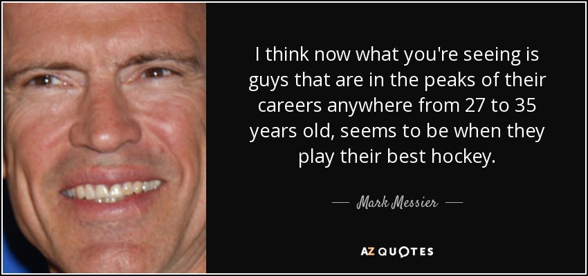 I think now what you're seeing is guys that are in the peaks of their careers anywhere from 27 to 35 years old, seems to be when they play their best hockey. - Mark Messier
