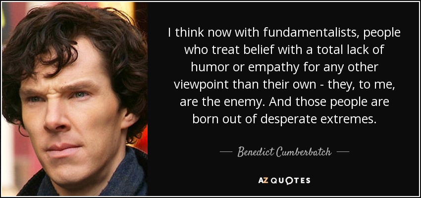 I think now with fundamentalists, people who treat belief with a total lack of humor or empathy for any other viewpoint than their own - they, to me, are the enemy. And those people are born out of desperate extremes. - Benedict Cumberbatch