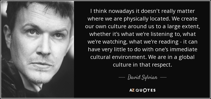 I think nowadays it doesn't really matter where we are physically located. We create our own culture around us to a large extent, whether it's what we're listening to, what we're watching, what we're reading - it can have very little to do with one's immediate cultural environment. We are in a global culture in that respect. - David Sylvian