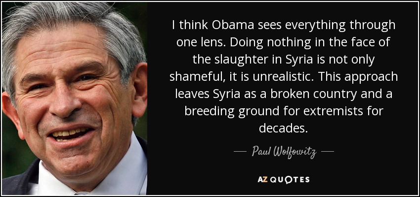 I think Obama sees everything through one lens. Doing nothing in the face of the slaughter in Syria is not only shameful, it is unrealistic. This approach leaves Syria as a broken country and a breeding ground for extremists for decades. - Paul Wolfowitz