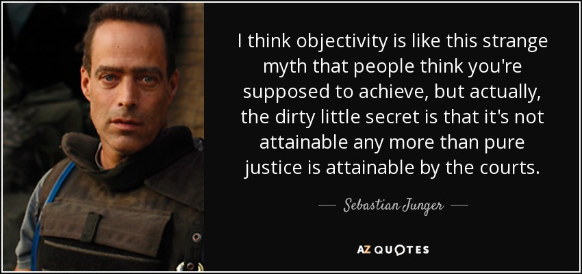 I think objectivity is like this strange myth that people think you're supposed to achieve, but actually, the dirty little secret is that it's not attainable any more than pure justice is attainable by the courts. - Sebastian Junger