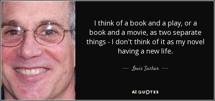 I think of a book and a play, or a book and a movie, as two separate things - I don't think of it as my novel having a new life. - Louis Sachar