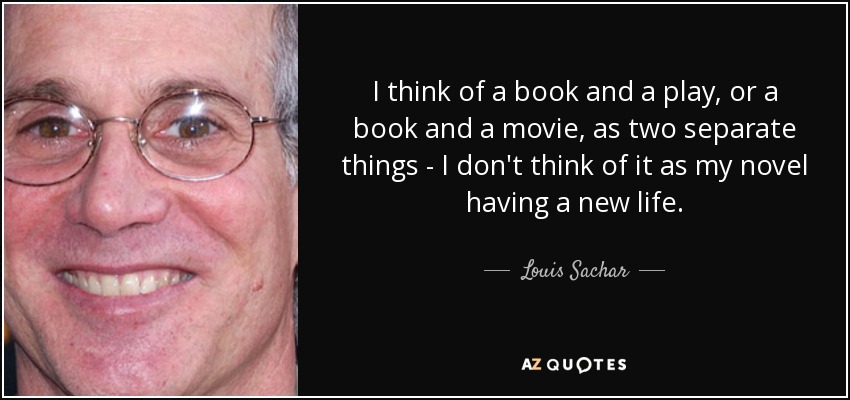 I think of a book and a play, or a book and a movie, as two separate things - I don't think of it as my novel having a new life. - Louis Sachar