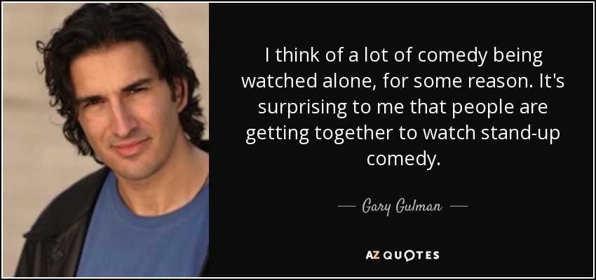 I think of a lot of comedy being watched alone, for some reason. It's surprising to me that people are getting together to watch stand-up comedy. - Gary Gulman
