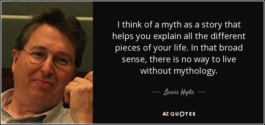 I think of a myth as a story that helps you explain all the different pieces of your life. In that broad sense, there is no way to live without mythology. - Lewis Hyde