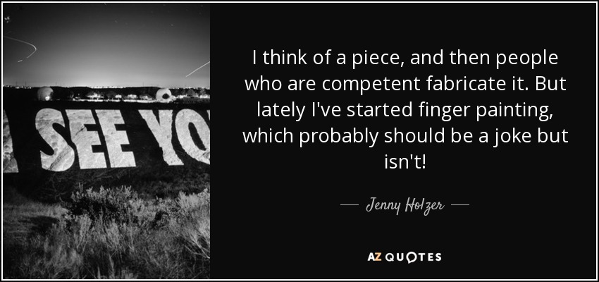 I think of a piece, and then people who are competent fabricate it. But lately I've started finger painting, which probably should be a joke but isn't! - Jenny Holzer
