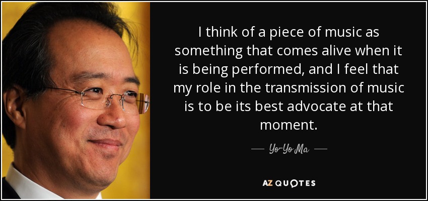 I think of a piece of music as something that comes alive when it is being performed, and I feel that my role in the transmission of music is to be its best advocate at that moment. - Yo-Yo Ma