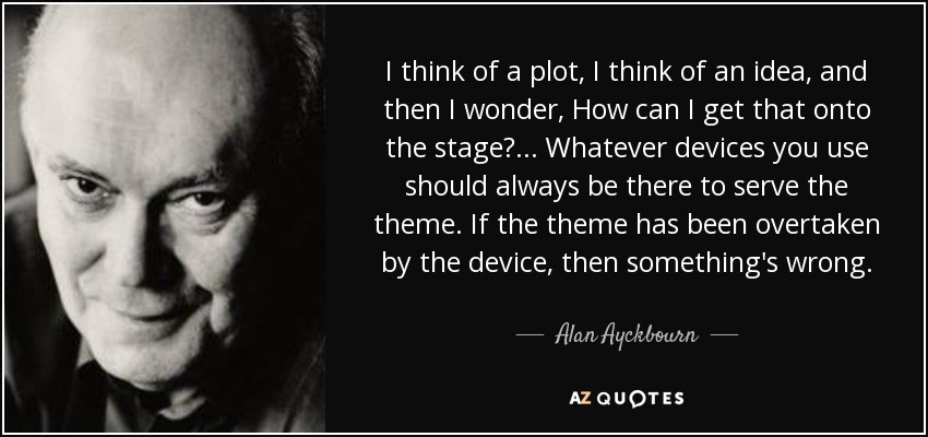 I think of a plot, I think of an idea, and then I wonder, How can I get that onto the stage? . . . Whatever devices you use should always be there to serve the theme. If the theme has been overtaken by the device, then something's wrong. - Alan Ayckbourn