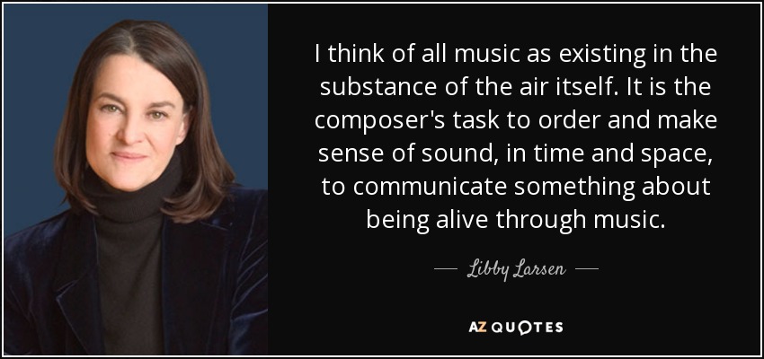 I think of all music as existing in the substance of the air itself. It is the composer's task to order and make sense of sound, in time and space, to communicate something about being alive through music. - Libby Larsen