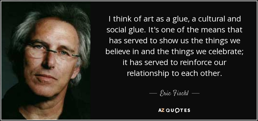 I think of art as a glue, a cultural and social glue. It's one of the means that has served to show us the things we believe in and the things we celebrate; it has served to reinforce our relationship to each other. - Eric Fischl