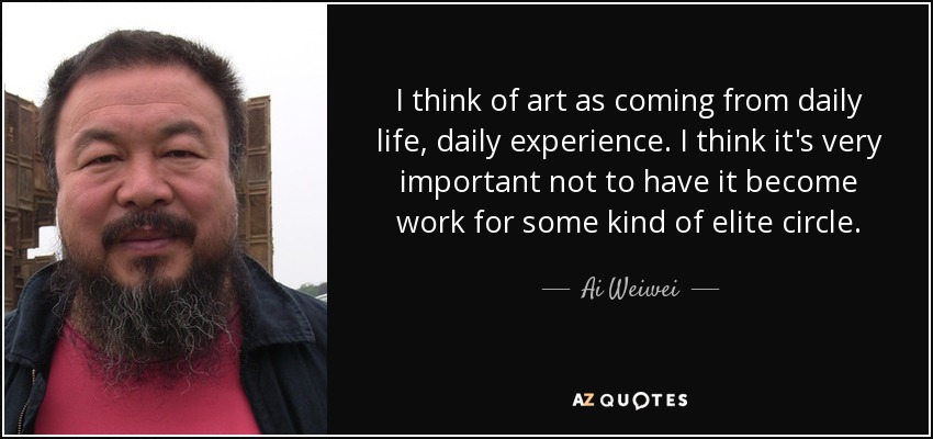 I think of art as coming from daily life, daily experience. I think it's very important not to have it become work for some kind of elite circle. - Ai Weiwei