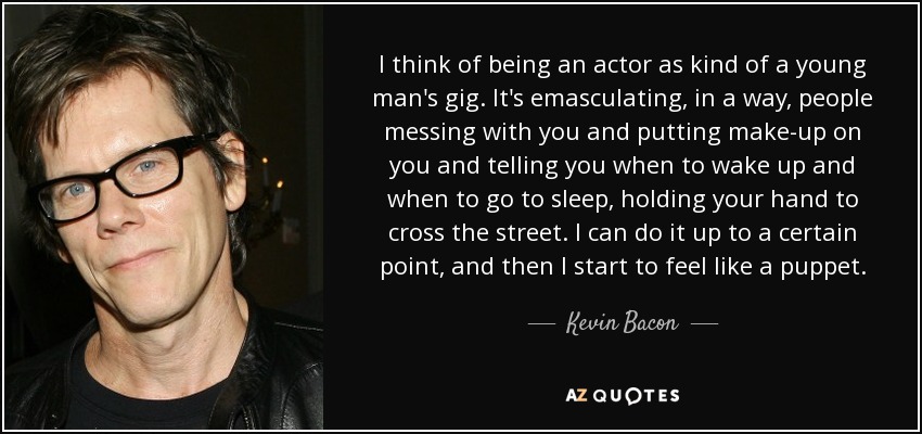 I think of being an actor as kind of a young man's gig. It's emasculating, in a way, people messing with you and putting make-up on you and telling you when to wake up and when to go to sleep, holding your hand to cross the street. I can do it up to a certain point, and then I start to feel like a puppet. - Kevin Bacon