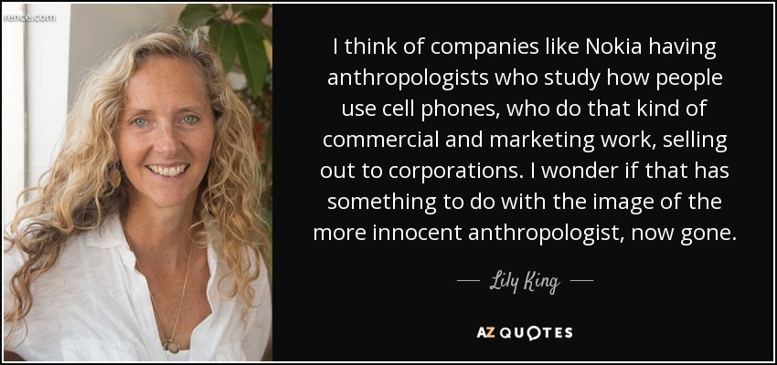 I think of companies like Nokia having anthropologists who study how people use cell phones, who do that kind of commercial and marketing work, selling out to corporations. I wonder if that has something to do with the image of the more innocent anthropologist, now gone. - Lily King