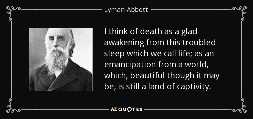 I think of death as a glad awakening from this troubled sleep which we call life; as an emancipation from a world, which, beautiful though it may be, is still a land of captivity. - Lyman Abbott