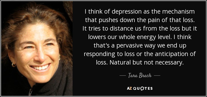 I think of depression as the mechanism that pushes down the pain of that loss. It tries to distance us from the loss but it lowers our whole energy level. I think that's a pervasive way we end up responding to loss or the anticipation of loss. Natural but not necessary. - Tara Brach