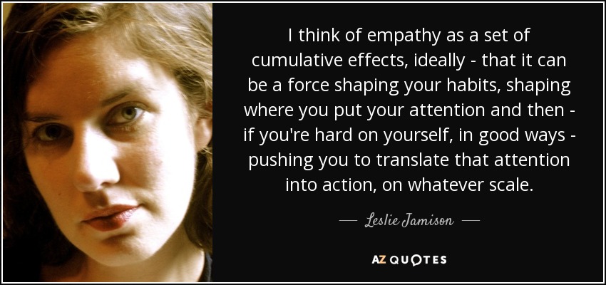 I think of empathy as a set of cumulative effects, ideally - that it can be a force shaping your habits, shaping where you put your attention and then - if you're hard on yourself, in good ways - pushing you to translate that attention into action, on whatever scale. - Leslie Jamison