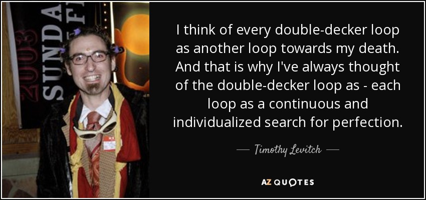 I think of every double-decker loop as another loop towards my death. And that is why I've always thought of the double-decker loop as - each loop as a continuous and individualized search for perfection. - Timothy Levitch