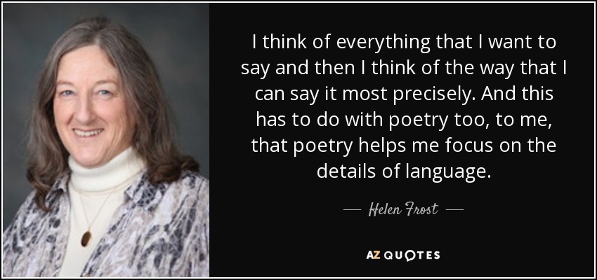 I think of everything that I want to say and then I think of the way that I can say it most precisely. And this has to do with poetry too, to me, that poetry helps me focus on the details of language. - Helen Frost