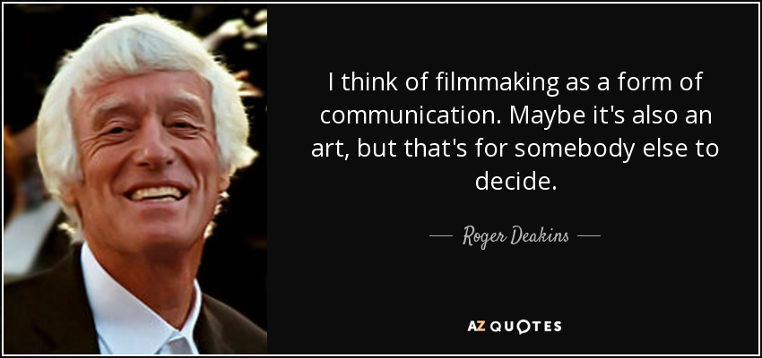 I think of filmmaking as a form of communication. Maybe it's also an art, but that's for somebody else to decide. - Roger Deakins