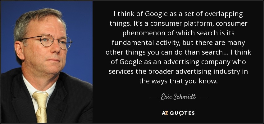 I think of Google as a set of overlapping things. It's a consumer platform, consumer phenomenon of which search is its fundamental activity, but there are many other things you can do than search... I think of Google as an advertising company who services the broader advertising industry in the ways that you know. - Eric Schmidt