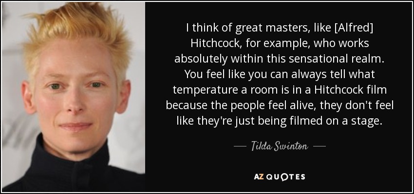I think of great masters, like [Alfred] Hitchcock, for example, who works absolutely within this sensational realm. You feel like you can always tell what temperature a room is in a Hitchcock film because the people feel alive, they don't feel like they're just being filmed on a stage. - Tilda Swinton