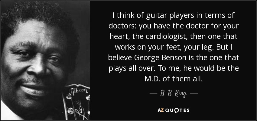 I think of guitar players in terms of doctors: you have the doctor for your heart, the cardiologist, then one that works on your feet, your leg. But I believe George Benson is the one that plays all over. To me, he would be the M.D. of them all. - B. B. King