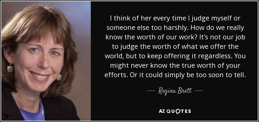 I think of her every time I judge myself or someone else too harshly. How do we really know the worth of our work? It's not our job to judge the worth of what we offer the world, but to keep offering it regardless. You might never know the true worth of your efforts. Or it could simply be too soon to tell. - Regina Brett