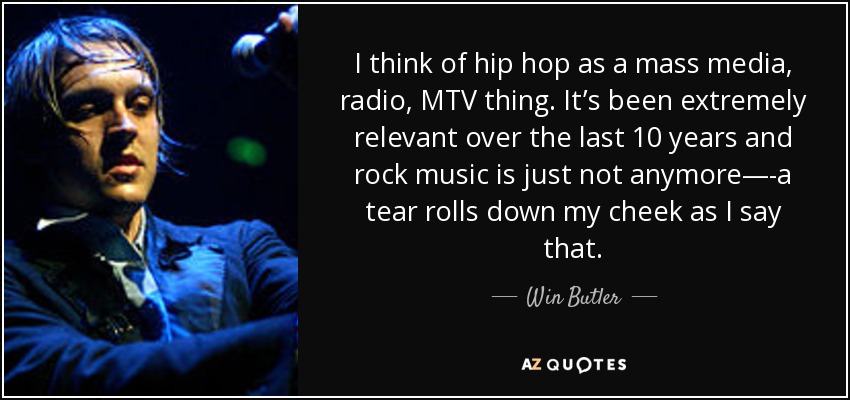 I think of hip hop as a mass media, radio, MTV thing. It’s been extremely relevant over the last 10 years and rock music is just not anymore—-a tear rolls down my cheek as I say that. - Win Butler